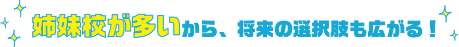 姉妹校が多いから、将来の選択肢も広がる!