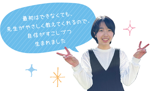 最初はできなくても、先生がやさしく教えてくれるので、自信がすこしずつ生まれました