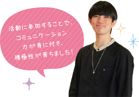 活動に参加することで、コミュニケーション力が身に付き、積極性が育ちました！