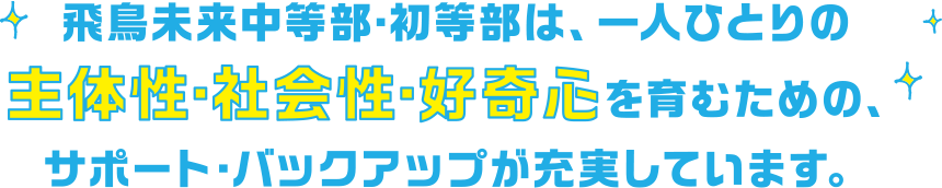 飛鳥未来中等部・初等部は、一人ひとりの主体性・社会性・好奇心を育むための、サポート・バックアップが充実しています。