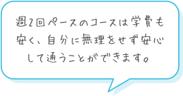 週2回ペースのコースは学費も安く、自分に無理をせず安心して通うことができます。