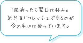 1回通ったら翌日は休み。気分をリフレッシュできるのが今の私には合っています。