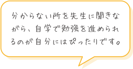 分からない所を先生に聞きながら、自学で勉強を進められるのが自分にはぴったりです。