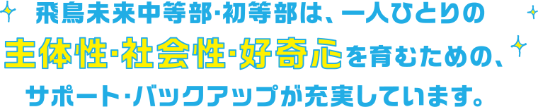 飛鳥未来中等部・初等部は、一人ひとりの主体性・社会性・好奇心を育むための、サポート・バックアップが充実しています。