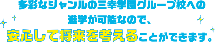 多彩なジャンルの三幸学園グループ校への進学が可能なので、安心して将来を考えることができます。