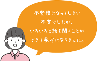 不登校になってしまい不安でしたが、いろいろと話を聞くことができて参考になりました。