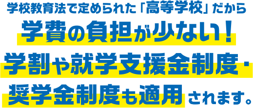 学校教育法で定められた「高等学校」だから 学費の負担が少ない！学割や就学支援金制度・奨学金制度も適用されます。