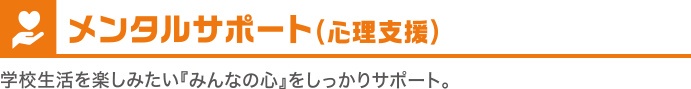 メンタルサポート（心理支援）　学校生活を楽しみたい『みんなの心』をしっかりサポート。