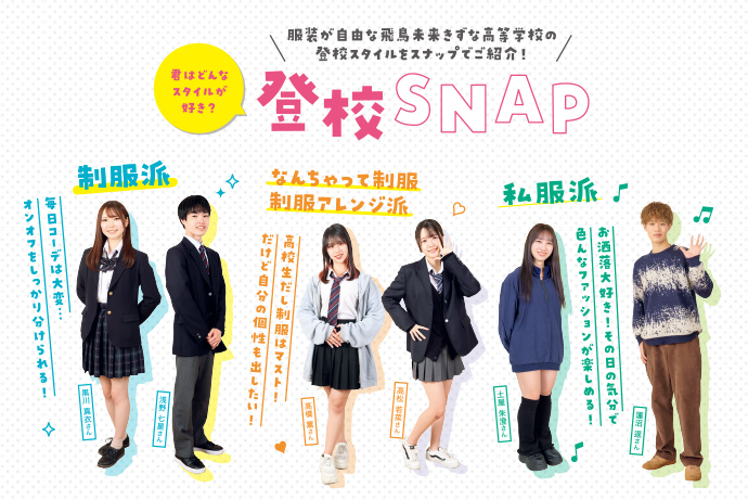 登校SNAP　服装が自由な飛鳥未来きずな高等学校の登校スタイルをスナップでご紹介！　制服派　毎日コーデは大変...オンオフをしっかり分けられる！　なんちゃって制服・制服アレンジ派　高校生だし制服はマスト！だけど自分の個性も出したい！　私服派　お洒落大好き！その日の気分で色んなファッションが楽しめる！