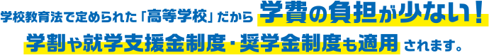 学校教育法で定められた「高等学校」だから 学費の負担が少ない！学割や就学支援金制度・奨学金制度も適用されます。