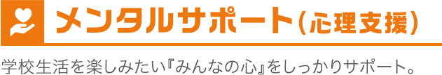 メンタルサポート（心理支援）　学校生活を楽しみたい『みんなの心』をしっかりサポート。