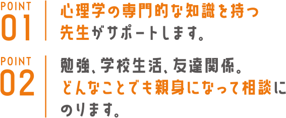 メンタルサポート（心理支援） POINT1 心理学の専門的な知識を持つ先生がサポートします。POINT2 勉強、学校生活、友達関係。どんな相談にも親身になります。