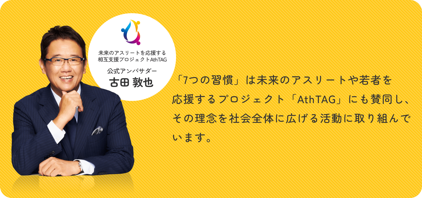 未来のアスリートを応援する相互支援プロジェクトAthTAG 公式アンバサダー 古田 敦也 「7つの習慣」は未来のアスリートや若者を応援するプロジェクト「AthTAG」にも賛同し、その理念を社会全体に広げる活動に取り組んでいます。