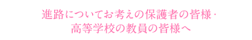 進路についてお考えの保護者の皆様・高等学校の教員の皆様へ