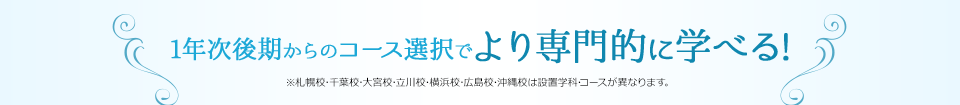 1年次後期からのコース選択でより専門的に学べる！　※札幌校･千葉校･大宮校･立川校･横浜校･広島校･沖縄校は設置学科･コースが異なります。