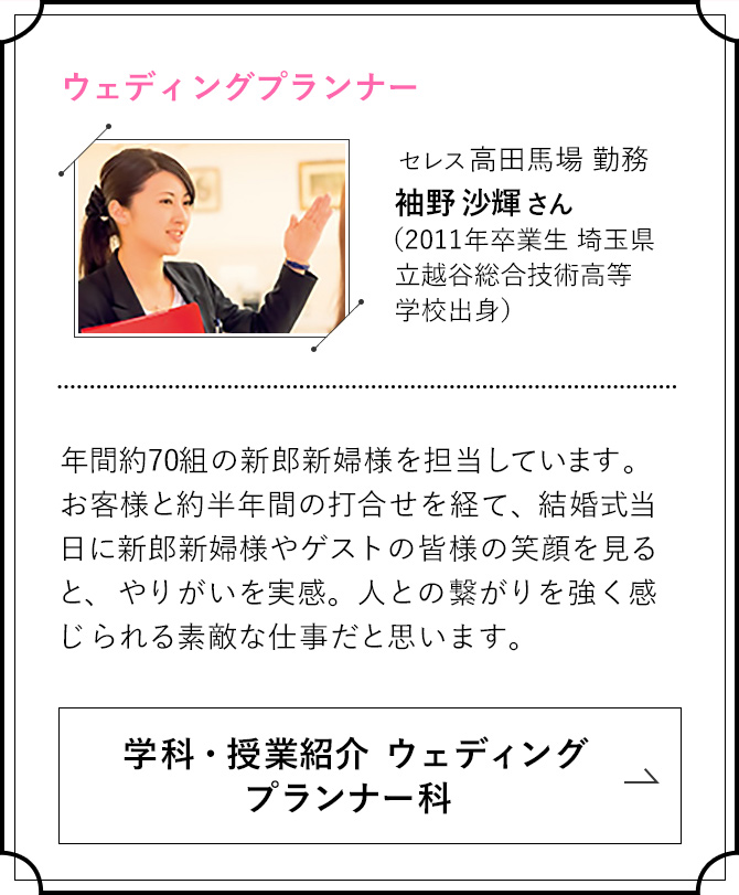 ウェディングプランナー　セレス高田馬場 勤務 袖野 沙輝さん（2011年卒業生 埼玉県立越谷総合技術高等学校出身） 年間約70組の新郎新婦様を担当しています。お客様と約半年間の打合せを経て、結婚式当日に新郎新婦様やゲストの皆様の笑顔を見ると、やりがいを実感。人との繋がりを強く感じられる素敵な仕事だと思います。 学科・授業紹介 ウェディングプランナー科