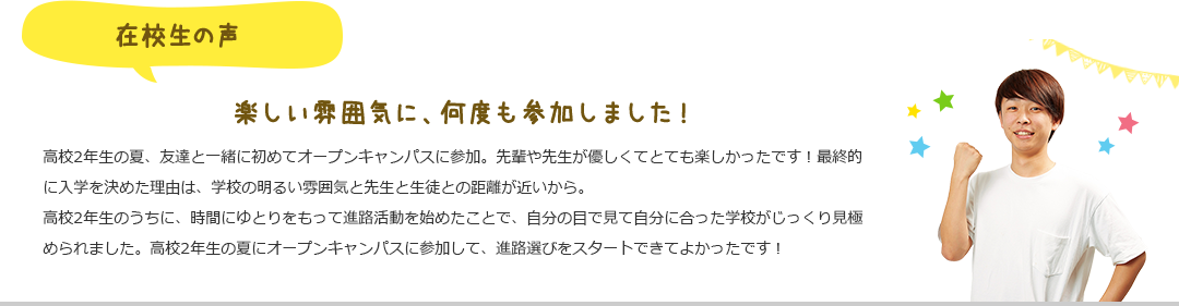 在校生の声 楽しい雰囲気に、何度も参加しました!高校2年生の夏、友達と一緒に初めてオープンキャンパスに参加。先輩や先生が優しくてとても楽しかったです!最終的に入学を決めた理由は、学校の明るい雰囲気と先生と生徒との距離が近いから。高校2年生のうちに、時間にゆとりをもって進路活動を始めたことで、自分の目で見て自分に合った学校がじっくり見極められました。高校2年生の夏にオープンキャンパスに参加して、進路選びをスタートできてよかったです!