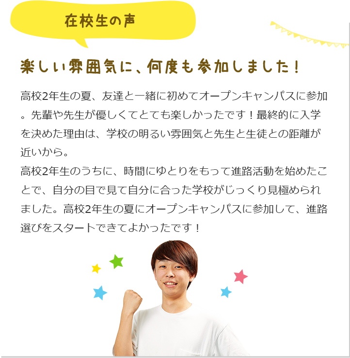 在校生の声 楽しい雰囲気に、何度も参加しました!高校2年生の夏、友達と一緒に初めてオープンキャンパスに参加。先輩や先生が優しくてとても楽しかったです!最終的に入学を決めた理由は、学校の明るい雰囲気と先生と生徒との距離が近いから。高校2年生のうちに、時間にゆとりをもって進路活動を始めたことで、自分の目で見て自分に合った学校がじっくり見極められました。高校2年生の夏にオープンキャンパスに参加して、進路選びをスタートできてよかったです!