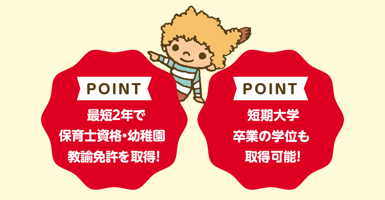 POINT 最短2年で保育士資格・幼稚園教諭免許を取得！ POINT 短期大学卒業の学位も取得可能！
