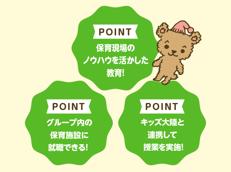 POINT 保育現場のノウハウを活かした教育! POINT グループ内の保育施設に就職できる！ POINT キッズ大陸と連携して授業を実施!