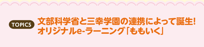 TOPICS 文部科学省と三幸学園の連携によって誕生！オリジナルe-ラーニング「ももいく」