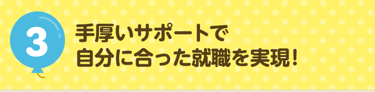 3手厚いサポートで自分に合った就職を実現！