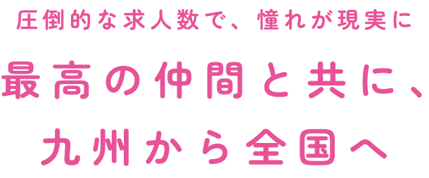 圧倒的な求人数で、憧れが現実に最高の仲間と共に、九州から全国へ