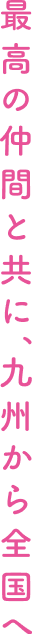 最高の仲間と共に、九州から全国へ