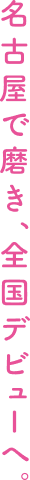 名古屋で磨き、全国デビューへ。