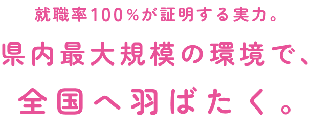 就職率100%が証明する実力。県内最大規模の環境で、全国へ羽ばたく。