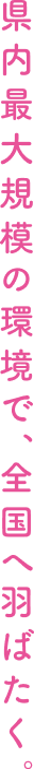 県内最大規模の環境で、全国へ羽ばたく。