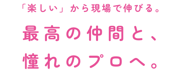 「楽しい」から現場で伸びる。最高の仲間と、憧れのプロへ。