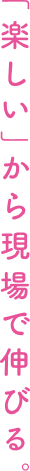 「楽しい」から現場で伸びる。