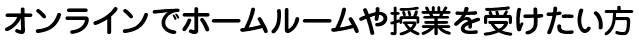 オンラインでホームルームや授業を受けたい方