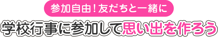 参加自由! 友だちと一緒に 学校行事に参加して思い出を作ろう