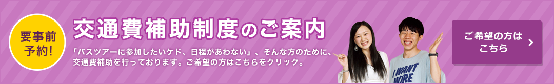 要事前予約！ 交通費補助制度のご案内「バスツアーに参加したいケド、日程があわない」、そんな方のために、交通費補助を行っております。ご希望の方はこちらをクリック。ご希望の方はこちら