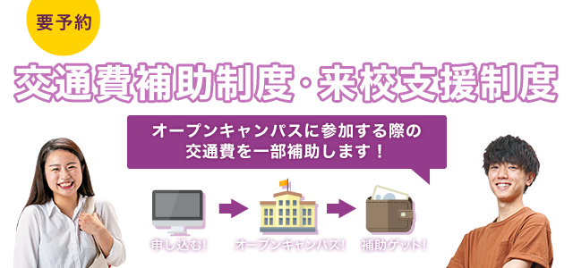 要予約 あなたの進路を応援！！ 交通費補助制度・来校支援制度 オープンキャンパスに参加する際の交通費を一部補助します！