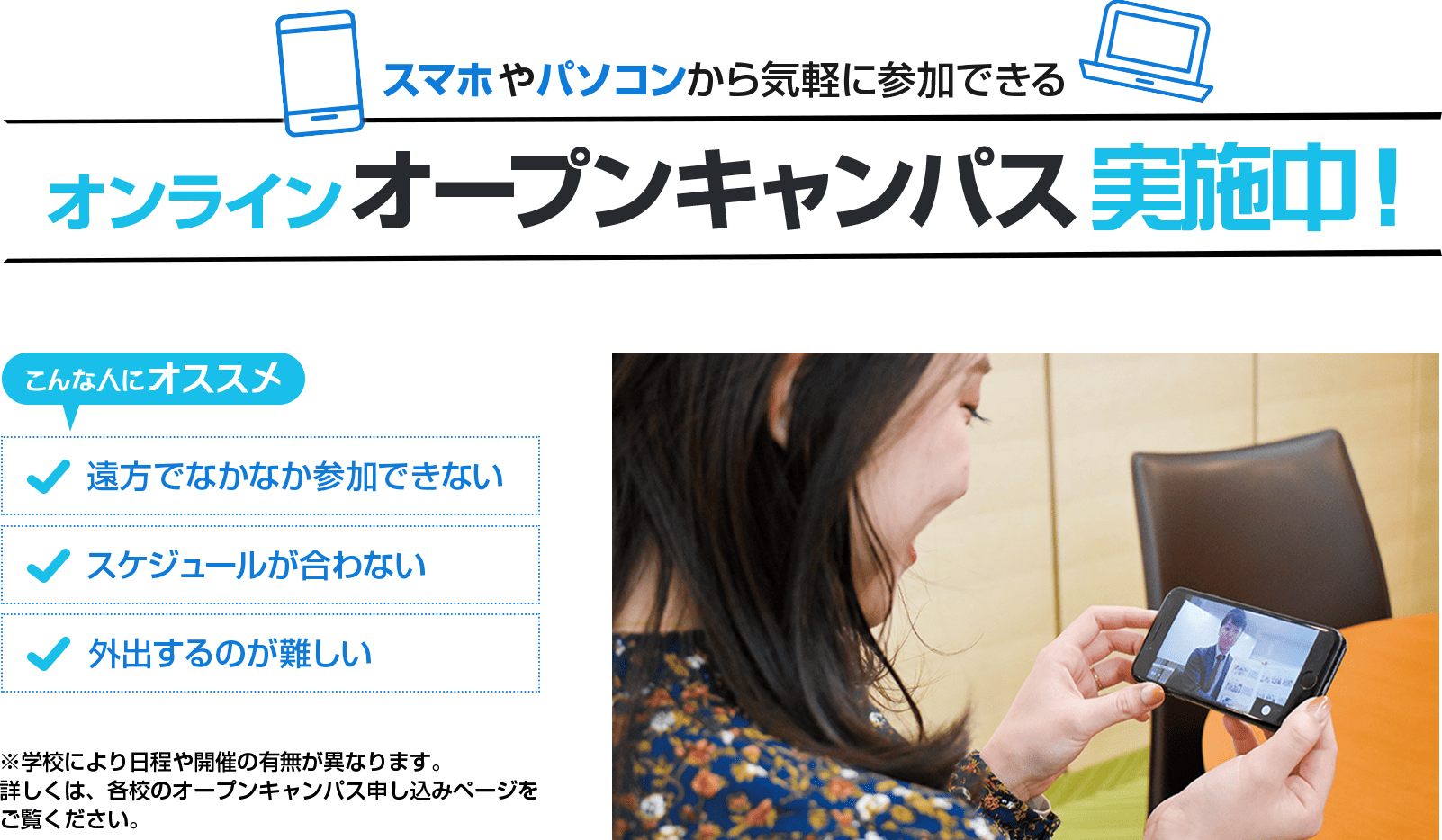 スマホやパソコンから気軽に参加できるオンラインオープンキャンパス実施中！こんな人にオススメ。遠方でなかなか参加できない。スケジュールが合わない。外出するのが難しい。※学校により日程や開催の有無が異なります。詳しくは、各校のオープンキャンパス申込みページをご覧ください。