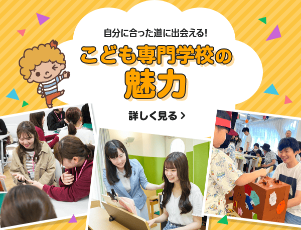 自分に合った道に出会える！ こども専門学校の魅力 詳しく見る