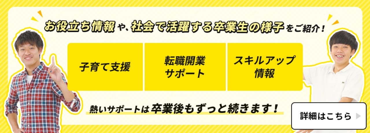 お役立ち情報や、社会で活躍する卒業生の様子をご紹介！子育て支援・転職開業サポート・スキルアップ情報、熱いサポートは卒業後もずっと続きます！詳細はこちら