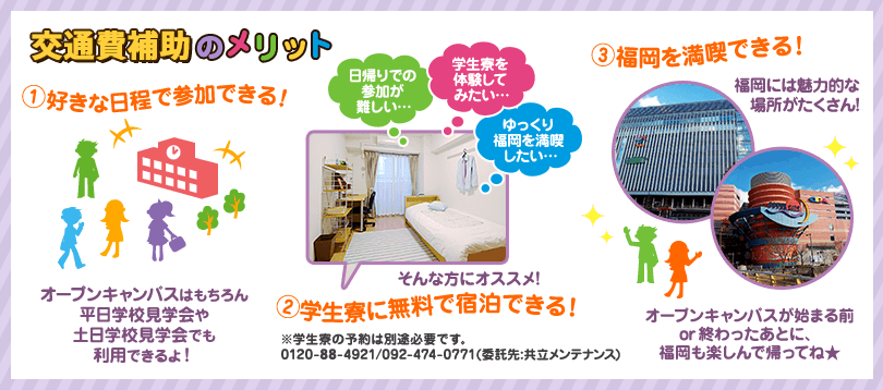 交通費補助のメリット。その1.好きな日程で参加できる。オープンキャンパスはもちろん平日学校見学会や土日学校見学会でも利用できるよ！その2.学生寮に無料で宿泊できる！日帰りでの参加が難しい方や、学生寮を体験してみたい方、ゆっくり福岡をまんきつしたいという方は学生寮の宿泊がオススメです。※利用には別途予約が必要です。ご予約は0120-88-4921か092-474-0771(共立メンテナンス)へお電話ください。その3.福岡を満喫できる。福岡には魅力的な場所がたくさんあります。オープンキャンパスの前後に福岡も楽しんで帰ってね。