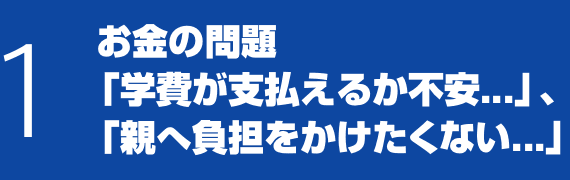 1 お金の問題「学費が支払えるか不安...」、「親へ負担をかけたくない...」