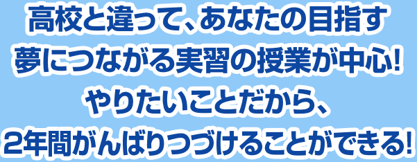 高校と違って、あなたの目指す夢につながる実習の授業が中心!やりたいことだから、2年間がんばりつづけることができる!