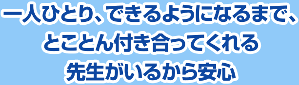 一人ひとり、できるようになるまで、とことん付き合ってくれる先生がいるから安心