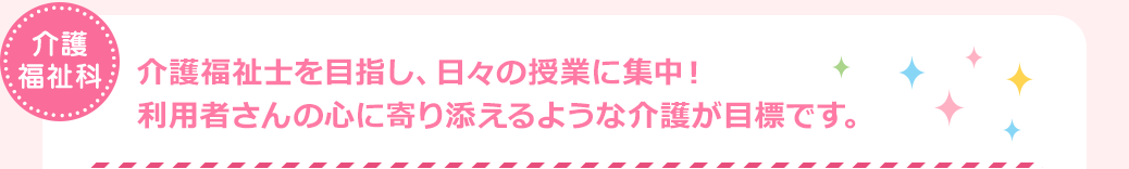 介護福祉科　介護福祉士を目指し、日々の授業に集中！利用者さんの心に寄り添えるような介護が目標です。