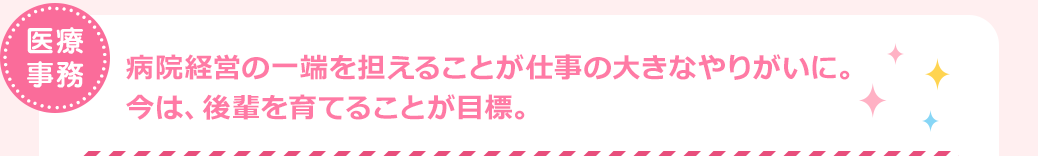 医療事務　病院経営の一端を担えることが仕事の大きなやりがいに。今は、後輩を育てることが目標。