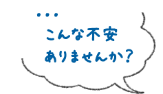 …こんな不安ありませんか？