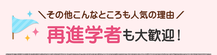 ＼その他こんなところも人気の理由/　再進学者も大歓迎！