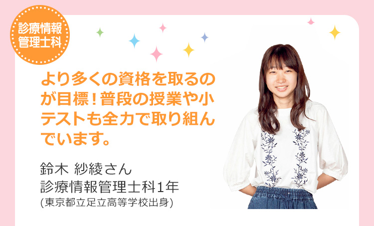 診療情報管理士科　より多くの資格を取るのが目標！普段の授業や小テストも全力で取り組んでいます。 鈴木 紗綾さん 診療情報管理士科1年(東京都立足立高等学校出身)
