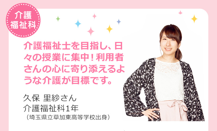 介護福祉科　介護福祉士を目指し、日々の授業に集中！利用者さんの心に寄り添えるような介護が目標です。 久保 里紗さん 介護福祉科1年（埼玉県立草加東高等学校出身）